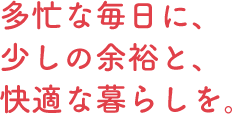 多忙な毎日に、少しの余裕と、快適な暮らしを。