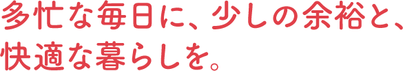 多忙な毎日に、少しの余裕と、快適な暮らしを。